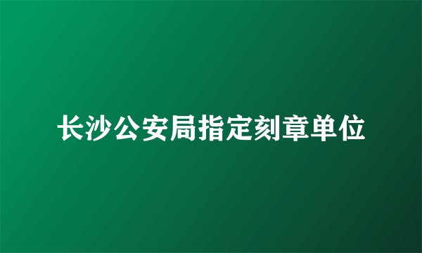 长沙公安局指定刻章单位
