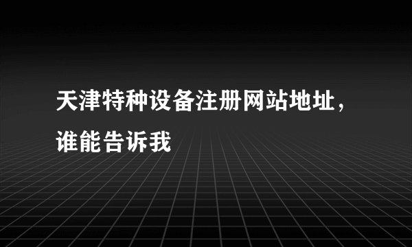 天津特种设备注册网站地址，谁能告诉我