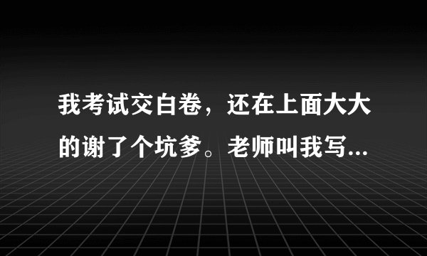 我考试交白卷，还在上面大大的谢了个坑爹。老师叫我写检讨怎么办啊？ 700字左右 符合题意即可~！急急急急