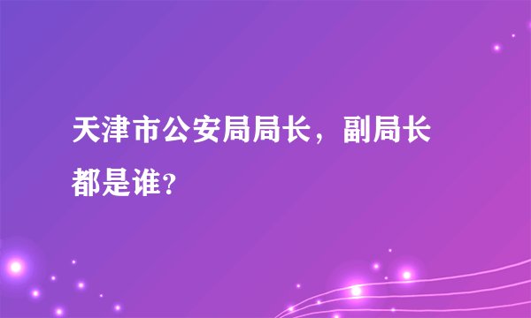 天津市公安局局长，副局长 都是谁？