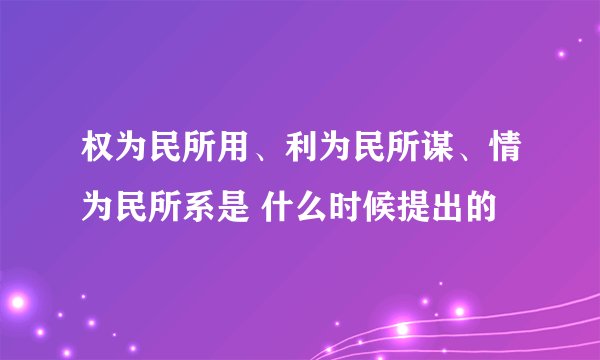 权为民所用、利为民所谋、情为民所系是 什么时候提出的