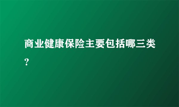 商业健康保险主要包括哪三类？