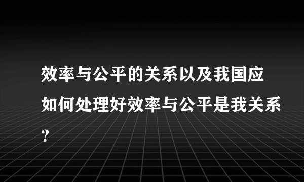 效率与公平的关系以及我国应如何处理好效率与公平是我关系？