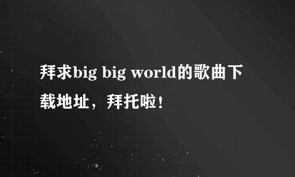 拜求big big world的歌曲下载地址，拜托啦！