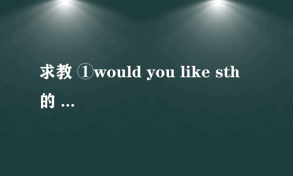 求教 ①would you like sth 的 回答 ②would you like to do sth 的 回答