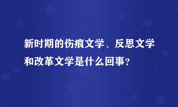 新时期的伤痕文学、反思文学和改革文学是什么回事？