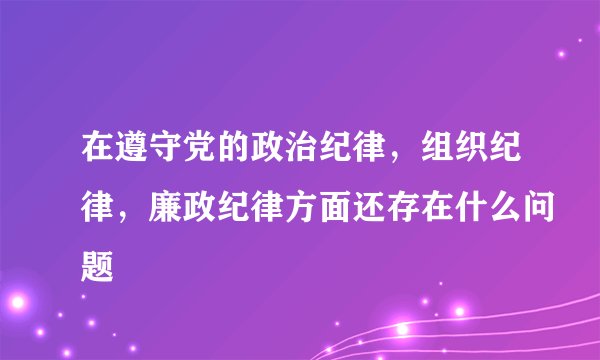 在遵守党的政治纪律，组织纪律，廉政纪律方面还存在什么问题