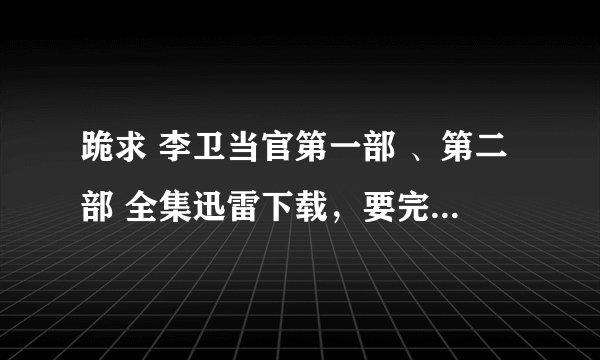 跪求 李卫当官第一部 、第二部 全集迅雷下载，要完全可以下载的而且很清晰的，！！！！