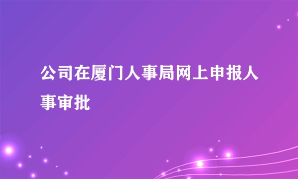 公司在厦门人事局网上申报人事审批