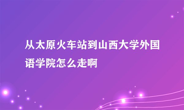 从太原火车站到山西大学外国语学院怎么走啊