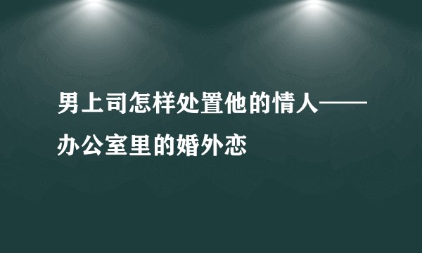 男上司怎样处置他的情人——办公室里的婚外恋