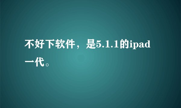 不好下软件，是5.1.1的ipad一代。