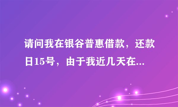请问我在银谷普惠借款，还款日15号，由于我近几天在外出差，我就让朋