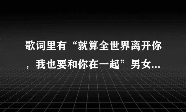 歌词里有“就算全世界离开你，我也要和你在一起”男女对唱的， 歌名是什么啊，求解！！急！急！急！