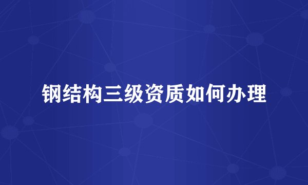 钢结构三级资质如何办理