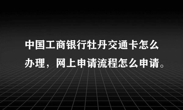 中国工商银行牡丹交通卡怎么办理，网上申请流程怎么申请。