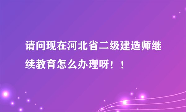 请问现在河北省二级建造师继续教育怎么办理呀！！