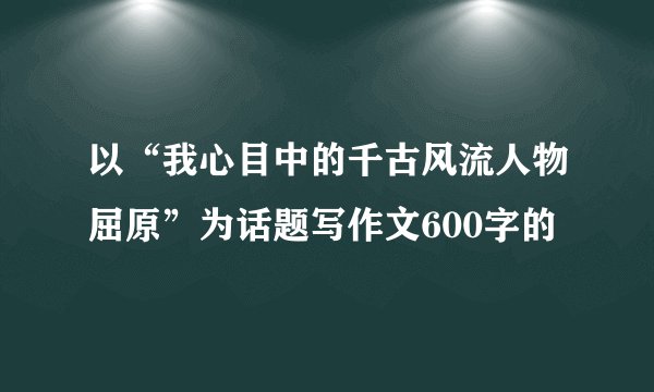 以“我心目中的千古风流人物屈原”为话题写作文600字的