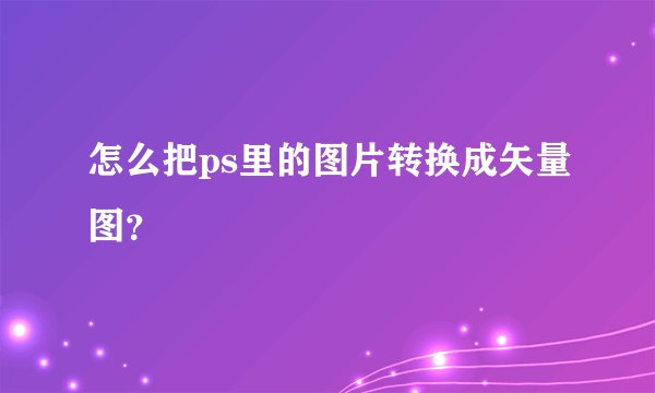 怎么把ps里的图片转换成矢量图？