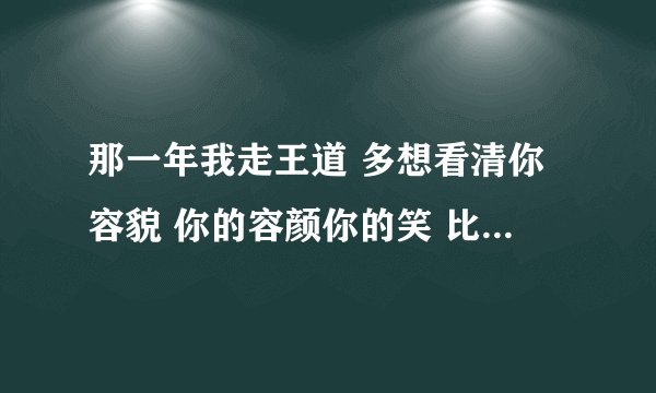 那一年我走王道 多想看清你容貌 你的容颜你的笑 比我心跳更重要 是什么