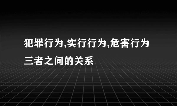 犯罪行为,实行行为,危害行为三者之间的关系