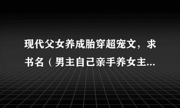 现代父女养成胎穿超宠文，求书名（男主自己亲手养女主，女主洗澡吃饭什么的都是男主帮忙的）