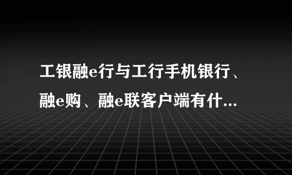 工银融e行与工行手机银行、融e购、融e联客户端有什么关系？