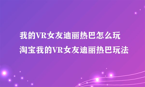 我的VR女友迪丽热巴怎么玩 淘宝我的VR女友迪丽热巴玩法