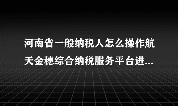河南省一般纳税人怎么操作航天金穗综合纳税服务平台进行网上申报