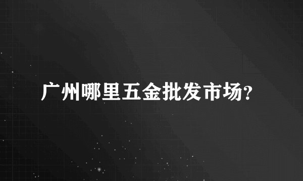 广州哪里五金批发市场？