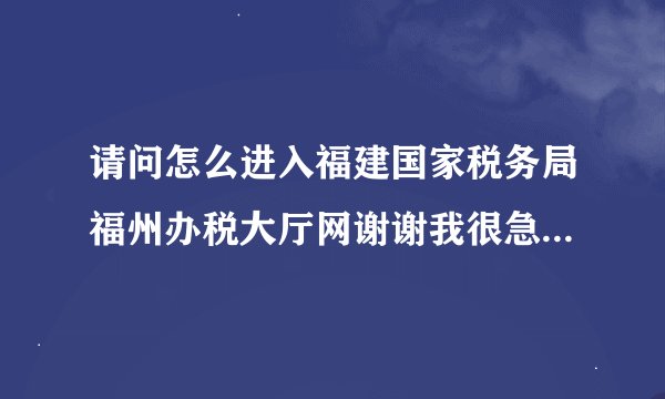 请问怎么进入福建国家税务局福州办税大厅网谢谢我很急啊，请尽快帮忙