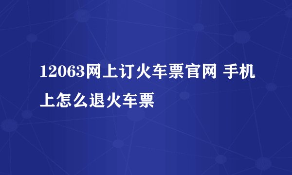 12063网上订火车票官网 手机上怎么退火车票