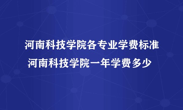 河南科技学院各专业学费标准 河南科技学院一年学费多少