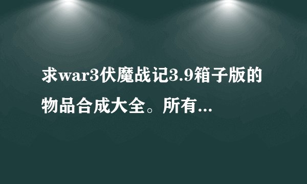 求war3伏魔战记3.9箱子版的物品合成大全。所有装备的合成公式。。要完整奥。。。