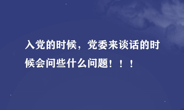 入党的时候，党委来谈话的时候会问些什么问题！！！