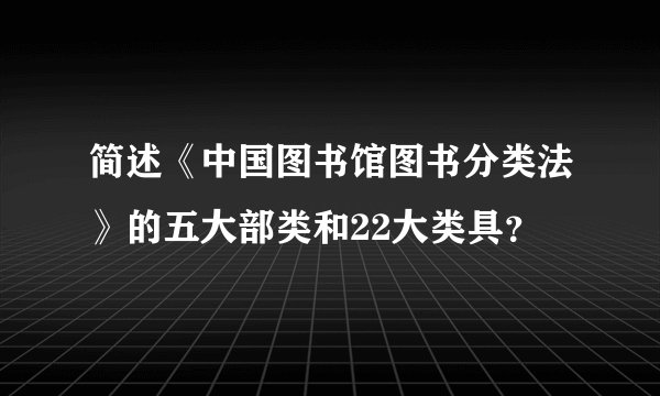 简述《中国图书馆图书分类法》的五大部类和22大类具？