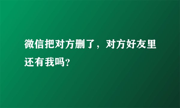 微信把对方删了，对方好友里还有我吗？