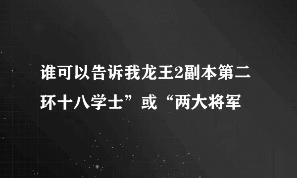 谁可以告诉我龙王2副本第二环十八学士”或“两大将军