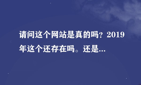 请问这个网站是真的吗？2019年这个还存在吗。还是骗人的？？