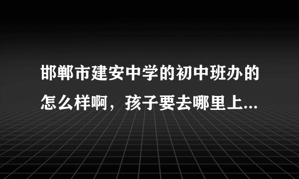 邯郸市建安中学的初中班办的怎么样啊，孩子要去哪里上初中了了解一下