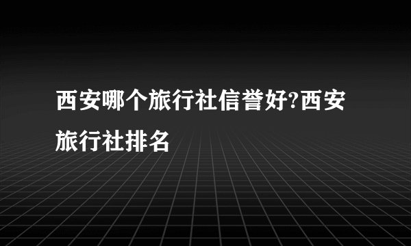 西安哪个旅行社信誉好?西安旅行社排名