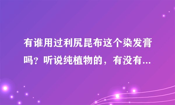 有谁用过利尻昆布这个染发膏吗？听说纯植物的，有没有谁用过，或者对这方面有研究的，请指教或者发表自己
