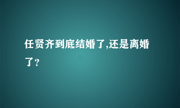 任贤齐到底结婚了,还是离婚了？