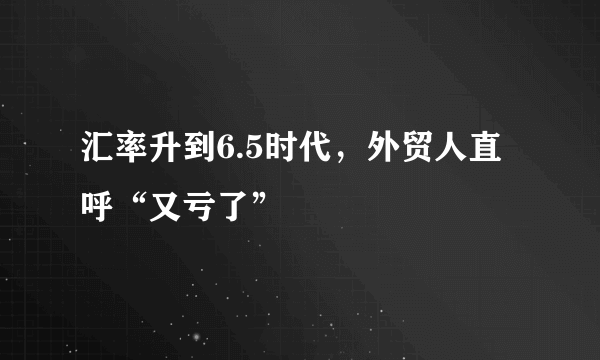 汇率升到6.5时代，外贸人直呼“又亏了”