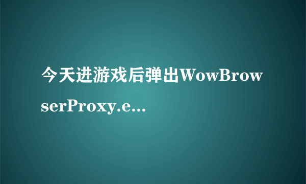 今天进游戏后弹出WowBrowserProxy.exe应用程序错误,什么情