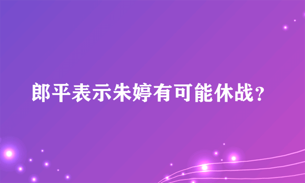 郎平表示朱婷有可能休战？