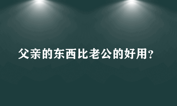 父亲的东西比老公的好用？