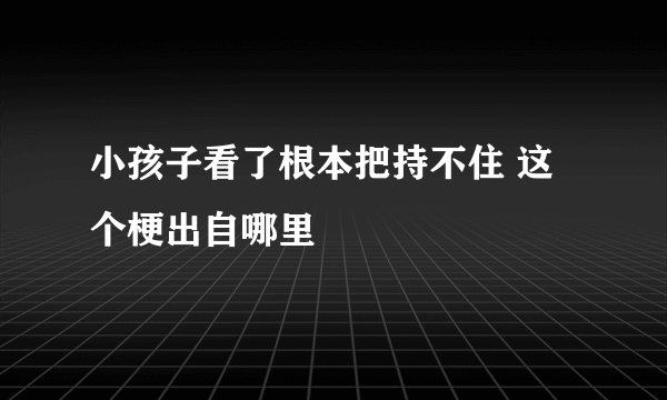 小孩子看了根本把持不住 这个梗出自哪里