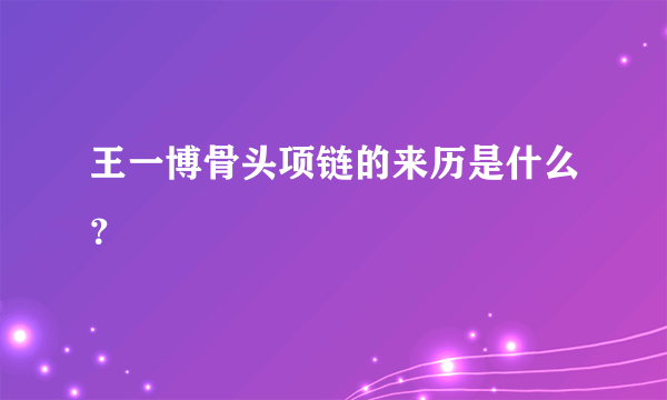 王一博骨头项链的来历是什么？