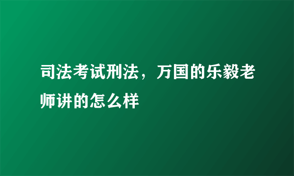司法考试刑法，万国的乐毅老师讲的怎么样